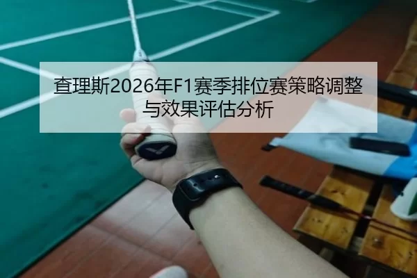 查理斯2026年F1赛季排位赛策略调整与效果评估分析